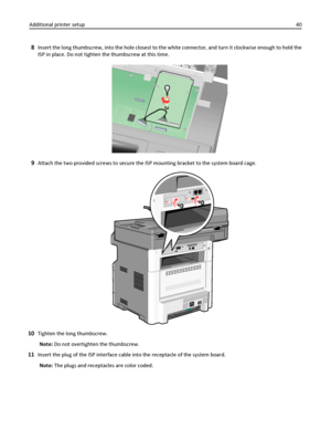 Page 408Insert the long thumbscrew, into the hole closest to the white connector, and turn it clockwise enough to hold the
ISP in place. Do not tighten the thumbscrew at this time.
9Attach the two provided screws to secure the ISP mounting bracket to the system board cage.
10Tighten the long thumbscrew.
Note: Do not overtighten the thumbscrew.
11Insert the plug of the ISP interface cable into the receptacle of the system board.
Note: The plugs and receptacles are color coded. Additional printer setup40...