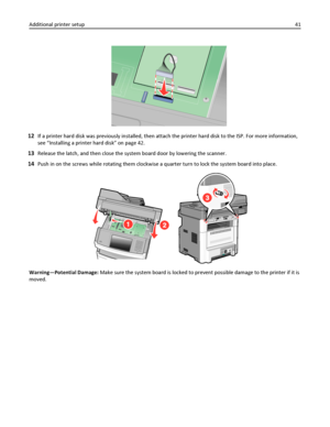 Page 4112If a printer hard disk was previously installed, then attach the printer hard disk to the ISP. For more information,
see “Installing a printer hard disk” on page 42.
13Release the latch, and then close the system board door by lowering the scanner.
14Push in on the screws while rotating them clockwise a quarter turn to lock the system board into place.
Warning—Potential Damage: Make sure the system board is locked to prevent possible damage to the printer if it is
moved. Additional printer setup41...