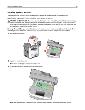 Page 42Installing a printer hard disk
The optional printer hard disk can be installed with or without a Lexmark Internal Solutions Port (ISP).
Note: This task requires a #2 Phillips screwdriver and a flathead screwdriver.
CAUTION—SHOCK HAZARD: If you are accessing the system board or installing optional hardware or memory
devices sometime after setting up the printer, then turn the printer off, and unplug the power cord from the
wall outlet before continuing. If you have any other devices attached to the...