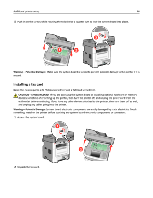 Page 465Push in on the screws while rotating them clockwise a quarter turn to lock the system board into place.
Warning—Potential Damage:  Make sure the system board is locked to prevent possible damage to the printer if it is
moved.
Installing a fax card
Note: This task requires a #2 Phillips screwdriver and a flathead screwdriver.
CAUTION—SHOCK HAZARD: If you are accessing the system board or installing optional hardware or memory
devices sometime after setting up the printer, then turn the printer off, and...