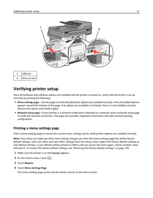 Page 511USB port
2Ethernet port
Verifying printer setup
Once all hardware and software options are installed and the printer is turned on, verify that the printer is set up
correctly by printing the following:
Menu settings page—Use this page to verify that all printer options are installed correctly. A list of installed options
appears toward the bottom of the page. If an option you installed is not listed, then it is not installed correctly.
Remove the option and install it again.
Network setup page—If your...