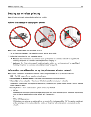 Page 54Setting up wireless printing
Note: Wireless printing is not standard on all printer models.
Follow these steps to set up your printer
Note: Do not connect cables until instructed to do so.
1Set up the printer hardware. For more information, see the Setup Guide.
2Follow the instructions for your operating system:
Windows—See “Information you will need to set up the printer on a wireless network” on page 54 and
“Installing the printer on a wireless network (Windows)” on page 55.
Macintosh—See “Information...