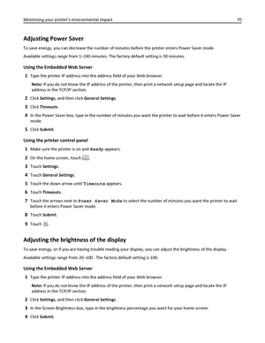 Page 70Adjusting Power Saver
To save energy, you can decrease the number of minutes before the printer enters Power Saver mode.
Available settings range from 1–240 minutes. The factory default setting is 30 minutes.
Using the Embedded Web Server
1
Type the printer IP address into the address field of your Web browser.
Note: If you do not know the IP address of the printer, then print a network setup page and locate the IP
address in the TCP/IP section.
2Click Settings, and then click General Settings.
3Click...