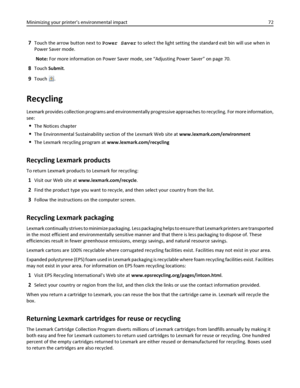 Page 727Touch the arrow button next to Power Saver to select the light setting the standard exit bin will use when in
Power Saver mode.
Note: For more information on Power Saver mode, see “Adjusting Power Saver” on page 70.
8Touch Submit.
9Touch .
Recycling
Lexmark provides collection programs and environmentally progressive approaches to recycling. For more information,
see:
The Notices chapter
The Environmental Sustainability section of the Lexmark Web site at www.lexmark.com/environment
The Lexmark recycling...