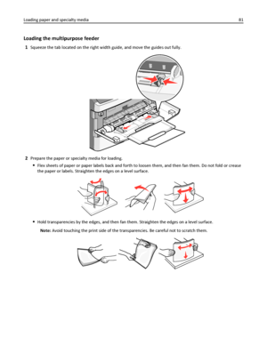 Page 81Loading the multipurpose feeder
1Squeeze the tab located on the right width guide, and move the guides out fully.
2Prepare the paper or specialty media for loading.
Flex sheets of paper or paper labels back and forth to loosen them, and then fan them. Do not fold or crease
the paper or labels. Straighten the edges on a level surface.
Hold transparencies by the edges, and then fan them. Straighten the edges on a level surface.
Note: Avoid touching the print side of the transparencies. Be careful not to...