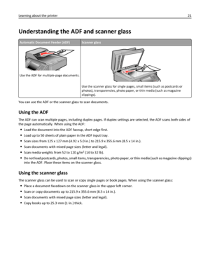 Page 21Understanding the ADF and scanner glass
Automatic Document Feeder (ADF)Scanner glass
Use the ADF for multiple‑page documents.
Use the scanner glass for single pages, small items (such as postcards or
photos), transparencies, photo paper, or thin media (such as magazine
clippings).
You can use the ADF or the scanner glass to scan documents.
Using the ADF
The ADF can scan multiple pages, including duplex pages. If duplex settings are selected, the ADF scans both sides of
the page automatically. When using...