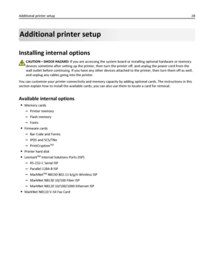 Page 28Additional printer setup
Installing internal options
CAUTION—SHOCK HAZARD: If you are accessing the system board or installing optional hardware or memory
devices sometime after setting up the printer, then turn the printer off, and unplug the power cord from the
wall outlet before continuing. If you have any other devices attached to the printer, then turn them off as well,
and unplug any cables going into the printer.
You can customize your printer connectivity and memory capacity by adding optional...