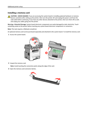 Page 31Installing a memory card
CAUTION—SHOCK HAZARD: If you are accessing the system board or installing optional hardware or memory
devices sometime after setting up the printer, then turn the printer off, and unplug the power cord from the
wall outlet before continuing. If you have any other devices attached to the printer, then turn them off as well,
and unplug any cables going into the printer.
Warning—Potential Damage: System board electronic components are easily damaged by static electricity. Touch...