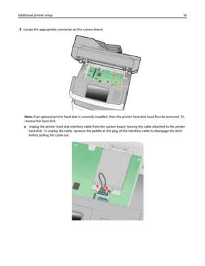 Page 363Locate the appropriate connector on the system board.
Note: If an optional printer hard disk is currently installed, then the printer hard disk must first be removed. To
remove the hard disk:
aUnplug the printer hard disk interface cable from the system board, leaving the cable attached to the printer
hard disk. To unplug the cable, squeeze the paddle at the plug of the interface cable to disengage the latch
before pulling the cable out.
Additional printer setup36
Downloaded From ManualsPrinter.com...