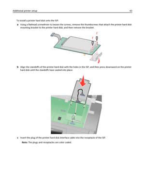 Page 43To install a printer hard disk onto the ISP:
aUsing a flathead screwdriver to loosen the screws, remove the thumbscrews that attach the printer hard disk
mounting bracket to the printer hard disk, and then remove the bracket.
bAlign the standoffs of the printer hard disk with the holes in the ISP, and then press downward on the printer
hard disk until the standoffs have seated into place.
cInsert the plug of the printer hard disk interface cable into the receptacle of the ISP.
Note: The plugs and...