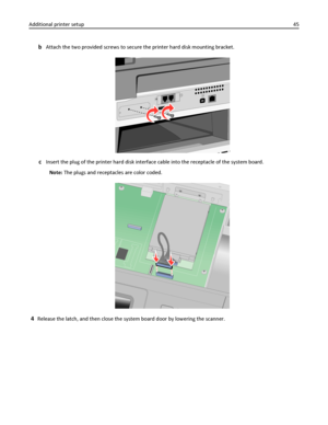 Page 45bAttach the two provided screws to secure the printer hard disk mounting bracket.
cInsert the plug of the printer hard disk interface cable into the receptacle of the system board.
Note: The plugs and receptacles are color coded.
4Release the latch, and then close the system board door by lowering the scanner. Additional printer setup45
Downloaded From ManualsPrinter.com Manuals 