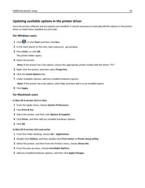 Page 53Updating available options in the printer driver
Once the printer software and any options are installed, it may be necessary to manually add the options in the printer
driver to make them available for print jobs.
For Windows users
1Click , or click Start and then click Run.
2In the Start Search or Run box, type control printers.
3Press Enter, or click OK.
The printer folder opens.
4Select the printer.
Note: If the printer has a fax option, choose the appropriate printer model with the letters “PS.”...