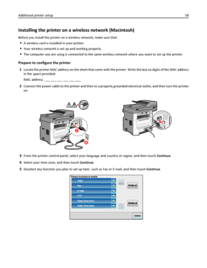 Page 58Installing the printer on a wireless network (Macintosh)
Before you install the printer on a wireless network, make sure that:
A wireless card is installed in your printer.
Your wireless network is set up and working properly.
The computer you are using is connected to the same wireless network where you want to set up the printer.
Prepare to configure the printer
1
Locate the printer MAC address on the sheet that came with the printer. Write the last six digits of the MAC address
in the space provided:...