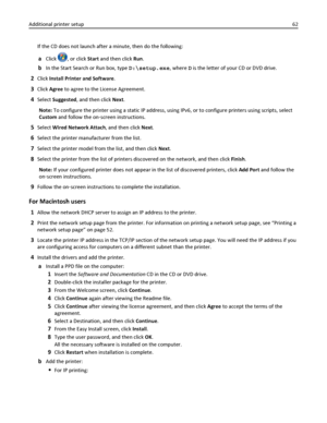 Page 62If the CD does not launch after a minute, then do the following:
aClick , or click Start and then click Run.
bIn the Start Search or Run box, type D:\setup.exe, where D is the letter of your CD or DVD drive.
2Click Install Printer and Software.
3Click Agree to agree to the License Agreement.
4Select Suggested, and then click Next.
Note: To configure the printer using a static IP address, using IPv6, or to configure printers using scripts, select
Custom and follow the on‑screen instructions.
5Select Wired...