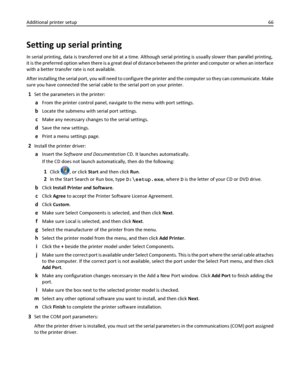 Page 66Setting up serial printing
In serial printing, data is transferred one bit at a time. Although serial printing is usually slower than parallel printing,
it is the preferred option when there is a great deal of distance between the printer and computer or when an interface
with a better transfer rate is not available.
After installing the serial port, you will need to configure the printer and the computer so they can communicate. Make
sure you have connected the serial cable to the serial port on your...