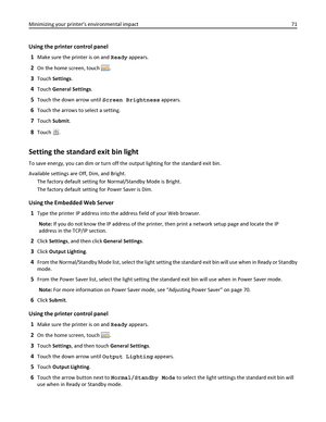 Page 71Using the printer control panel
1
Make sure the printer is on and Ready appears.
2On the home screen, touch .
3Touch Settings.
4Touch General Settings.
5Touch the down arrow until Screen Brightness appears.
6Touch the arrows to select a setting.
7Touch Submit.
8Touch .
Setting the standard exit bin light
To save energy, you can dim or turn off the output lighting for the standard exit bin.
Available settings are Off, Dim, and Bright.
The factory default setting for Normal/Standby Mode is Bright.
The...