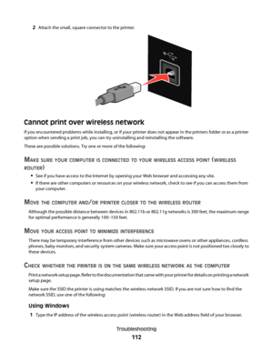 Page 1122Attach the small, square connector to the printer.
Cannot print over wireless network
If you encountered problems while installing, or if your printer does not appear in the printers folder or as a printer
option when sending a print job, you can try uninstalling and reinstalling the software.
These are possible solutions. Try one or more of the following:
MAKE SURE YOUR COMPUTER IS CONNECTED TO YOUR WIRELESS ACCESS POINT (WIRELESS
ROUTER
)
See if you have access to the Internet by opening your Web...