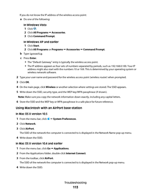 Page 113If you do not know the IP address of the wireless access point:
aDo one of the following:
In Windows Vista
1Click .
2Click All Programs  Accessories.
3Click Command Prompt.
In Windows XP and earlier
1Click Start.
2Click All Programs or Programs  Accessories  Command Prompt.
bType ipconfig.
cPress Enter.
The “Default Gateway” entry is typically the wireless access point.
The IP address appears as four sets of numbers separated by periods, such as 192.168.0.100. Your IP
address might also start with the...