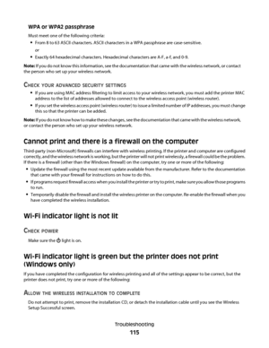 Page 115WPA or WPA2 passphrase
Must meet one of the following criteria:
From 8 to 63 ASCII characters. ASCII characters in a WPA passphrase are case-sensitive.
or
Exactly 64 hexadecimal characters. Hexadecimal characters are A-F, a-f, and 0-9.
Note: If you do not know this information, see the documentation that came with the wireless network, or contact
the person who set up your wireless network.
CHECK YOUR ADVANCED SECURITY SETTINGS
If you are using MAC address filtering to limit access to your wireless...