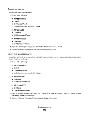 Page 116ENABLE THE PRINTER
Confirm that the printer is enabled.
1Do one of the following:
In Windows Vista
a
Click .
bClick Control Panel.
cUnder Hardware and Sound, click Printer.
In Windows XP
a
Click Start.
bClick Printers and Faxes.
In Windows 2000
a
Click Start.
bClick Settings Printers.
2Right-click the new printer. If you see Use Printer Online in the menu, select it.
3Close the Printers or Printers and Faxes window and try printing again.
SELECT THE WIRELESS PRINTER
If you have previously set up your...