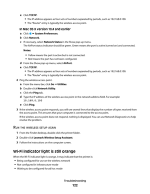 Page 122eClick TCP/IP.
The IP address appears as four sets of numbers separated by periods, such as 192.168.0.100.
The "Router" entry is typically the wireless access point.
In Mac OS X version 10.4 and earlier
a
Click   System Preferences.
bClick Network.
cIf necessary, select Network Status in the Show pop-up menu.
The AirPort status indicator should be green. Green means the port is active (turned on) and connected.
Notes:
Yellow means the port is active but is not connected.
Red means the port has...