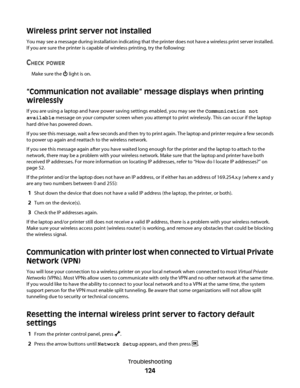 Page 124Wireless print server not installed
You may see a message during installation indicating that the printer does not have a wireless print server installed.
If you are sure the printer is capable of wireless printing, try the following:
CHECK POWER
Make sure the  light is on.
“Communication not available” message displays when printing
wirelessly
If you are using a laptop and have power saving settings enabled, you may see the Communication not
available message on your computer screen when you attempt to...