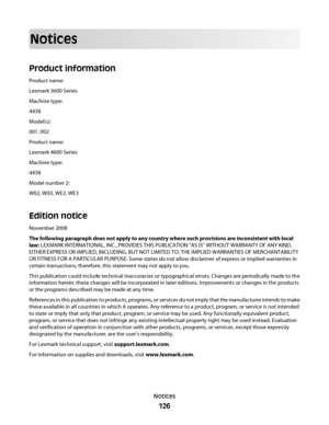 Page 126Notices
Product information
Product name:
Lexmark 3600 Series
Machine type:
4438
Model(s):
001, 002
Product name:
Lexmark 4600 Series
Machine type:
4438
Model number 2:
W02, W03, WE2, WE3
Edition notice
November 2008
The following paragraph does not apply to any country where such provisions are inconsistent with local
law: LEXMARK INTERNATIONAL, INC., PROVIDES THIS PUBLICATION “AS IS” WITHOUT WARRANTY OF ANY KIND,
EITHER EXPRESS OR IMPLIED, INCLUDING, BUT NOT LIMITED TO, THE IMPLIED WARRANTIES OF...