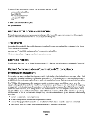 Page 127If you don't have access to the Internet, you can contact Lexmark by mail:
Lexmark International, Inc.
Bldg 004-2/CSC
740 New Circle Road NW
Lexington, KY 40550
USA
© 2008 Lexmark International, Inc.
All rights reserved.
UNITED STATES GOVERNMENT RIGHTS
This software and any accompanying documentation provided under this agreement are commercial computer
software and documentation developed exclusively at private expense.
Trademarks
Lexmark and Lexmark with diamond design are trademarks of Lexmark...