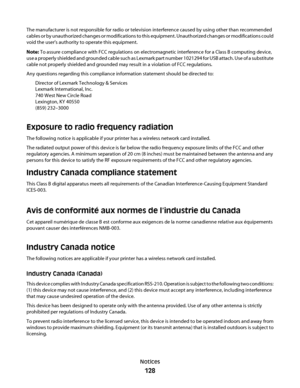 Page 128The manufacturer is not responsible for radio or television interference caused by using other than recommended
cables or by unauthorized changes or modifications to this equipment. Unauthorized changes or modifications could
void the user's authority to operate this equipment.
Note: To assure compliance with FCC regulations on electromagnetic interference for a Class B computing device,
use a properly shielded and grounded cable such as Lexmark part number 1021294 for USB attach. Use of a...