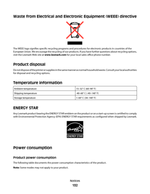 Page 132Waste from Electrical and Electronic Equipment (WEEE) directive
The WEEE logo signifies specific recycling programs and procedures for electronic products in countries of the
European Union. We encourage the recycling of our products. If you have further questions about recycling options,
visit the Lexmark Web site at www.lexmark.com for your local sales office phone number.
Product disposal
Do not dispose of the printer or supplies in the same manner as normal household waste. Consult your local...