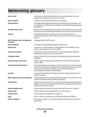 Page 137Networking glossary
ad hoc modeA setting for a wireless device that lets it communicate directly with other
wireless devices without an access point or router
ad hoc networkA wireless network that does not use an access point
AutoIP addressAn IP address automatically assigned by a network device. If the device is set
to use DHCP, but no DHCP server is available, an AutoIP address may be assigned
by the device.
BSS (Basic Service Set)Basic Service Set describes the type of wireless network that you are...