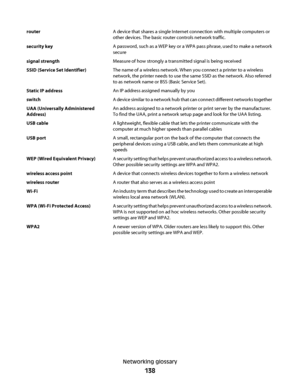 Page 138routerA device that shares a single Internet connection with multiple computers or
other devices. The basic router controls network traffic.
security keyA password, such as a WEP key or a WPA pass phrase, used to make a network
secure
signal strengthMeasure of how strongly a transmitted signal is being received
SSID (Service Set Identifier)The name of a wireless network. When you connect a printer to a wireless
network, the printer needs to use the same SSID as the network. Also referred
to as network...