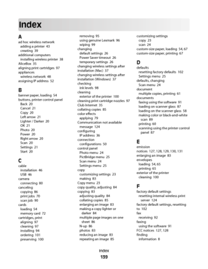 Page 139Index
A
ad hoc wireless network 
adding a printer  43
creating  39
additional computers 
installing wireless printer  38
AliceBox  35
aligning print cartridges  97
appliances 
wireless network  48
assigning IP address  52
B
banner paper, loading  54
buttons, printer control panel 
Back  20
Cancel  21
Copy  20
Left arrow  21
Lighter / Darker  20
OK  21
Photo  20
Power  20
Right arrow  20
Scan  20
Settings  21
Start  20
C
cable 
installation  46
USB  46
camera 
connecting  80
canceling 
copying  86
print...