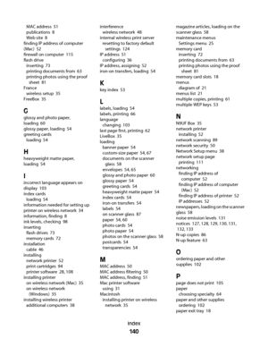 Page 140MAC address  51
publications  8
Web site  8
finding IP address of computer
(Mac)  52
firewall on computer  115
flash drive 
inserting  73
printing documents from  63
printing photos using the proof
sheet  81
France 
wireless setup  35
FreeBox  35
G
glossy and photo paper,
loading  60
glossy paper, loading  54
greeting cards 
loading  54
H
heavyweight matte paper,
loading  54
I
incorrect language appears on
display  103
index cards 
loading  54
information needed for setting up
printer on wireless network...