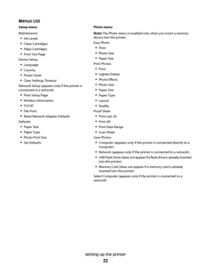 Page 22Menus List
Setup menu Photo menu
Maintenance
Ink Levels
Clean Cartridges
Align Cartridges
Print Test Page
Device Setup
Language
Country
Power Saver
Clear Settings Timeout
Network Setup (appears only if the printer is
connected to a network)
Print Setup Page
Wireless Information
TCP/IP
File Print
Reset Network Adapter Defaults
Defaults
Paper Size
Paper Type
Photo Print Size
Set DefaultsNote: The Photo menu is enabled only when you insert a memory
device into the printer.
Easy Photo
Print
Photo Size
Paper...