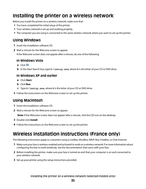 Page 35Installing the printer on a wireless network
Before you install the printer on a wireless network, make sure that:
You have completed the initial setup of the printer.
Your wireless network is set up and working properly.
The computer you are using is connected to the same wireless network where you want to set up the printer.
Using Windows
1Insert the installation software CD.
2Wait a minute for the Welcome screen to appear.
If the Welcome screen does not appear after a minute, do one of the following:...