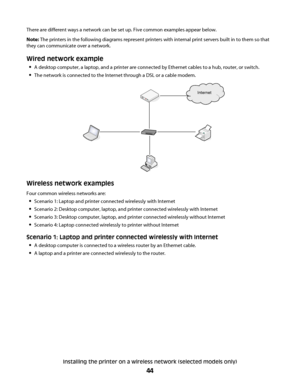 Page 44There are different ways a network can be set up. Five common examples appear below.
Note: The printers in the following diagrams represent printers with internal print servers built in to them so that
they can communicate over a network.
Wired network example
A desktop computer, a laptop, and a printer are connected by Ethernet cables to a hub, router, or switch.
The network is connected to the Internet through a DSL or a cable modem.
Internet
Wireless network examples
Four common wireless networks...