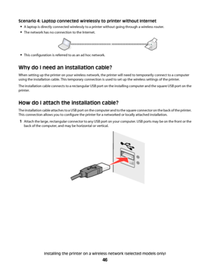 Page 46Scenario 4: Laptop connected wirelessly to printer without Internet

A laptop is directly connected wirelessly to a printer without going through a wireless router.
The network has no connection to the Internet.
This configuration is referred to as an ad hoc network.
Why do I need an installation cable?
When setting up the printer on your wireless network, the printer will need to temporarily connect to a computer
using the installation cable. This temporary connection is used to set up the wireless...