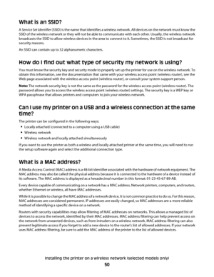 Page 50What is an SSID?
A Service Set Identifier (SSID) is the name that identifies a wireless network. All devices on the network must know the
SSID of the wireless network or they will not be able to communicate with each other. Usually, the wireless network
broadcasts the SSID to allow wireless devices in the area to connect to it. Sometimes, the SSID is not broadcast for
security reasons.
An SSID can contain up to 32 alphanumeric characters.
How do I find out what type of security my network is using?
You...