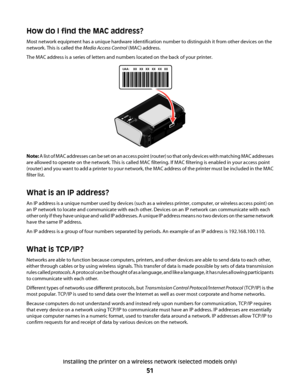 Page 51How do I find the MAC address?
Most network equipment has a unique hardware identification number to distinguish it from other devices on the
network. This is called the Media Access Control (MAC) address.
The MAC address is a series of letters and numbers located on the back of your printer.
UAA: XX   XX   XX   XX   XX   XX
UA
A
:X
X
 
  X
X
 
  
X
X
  
 X
X
   
X
X
   
X
X
Note: A list of MAC addresses can be set on an access point (router) so that only devices with matching MAC addresses
are allowed...