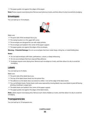 Page 55The paper guides rest against the edges of the paper.
Note: P ho tos  re q ui re  m ore  d r yi ng  tim e .  R e m ove  e a ch  p ho to as  it  e x it s,  an d  th e n al low  it  t o d ry  to  a void  in k  s mu d gi ng .
Envelopes
You can load up to 10 envelopes.
1
Make sure:
The print side of the envelopes faces you.
The stamp location is in the upper left corner.
The envelopes are designed for use with inkjet printers.
The envelopes are loaded in the center of the paper support.
The paper guides rest...