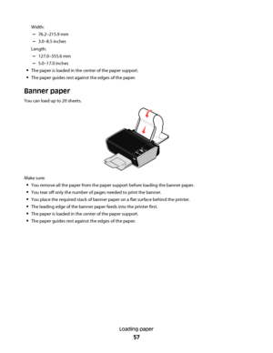 Page 57Width:
–76.2–215.9 mm
–3.0–8.5 inches
Length:
–127.0–355.6 mm
–5.0–17.0 inches
The paper is loaded in the center of the paper support.
The paper guides rest against the edges of the paper.
Banner paper
You can load up to 20 sheets.
WFI IP
RINTING
Make sure:
You remove all the paper from the paper support before loading the banner paper.
You tear off only the number of pages needed to print the banner.
You place the required stack of banner paper on a flat surface behind the printer.
The leading edge of...