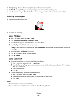 Page 65Transparency—A clear, plastic media primarily used for overhead projectors.
Card stock—A very thick paper used for printing sturdier items, such as greeting cards.
Iron-On transfer—A type of media that has a reverse image printed on it that can be ironed onto fabric.
Printing envelopes
1Load the envelopes in the printer.
1
2Do one of the following:
Using Windows
aWith a document open, click File  Print.
bClick Properties, Preferences, Options, or Setup.
cFrom the Media Type list of the Print Setup tab,...