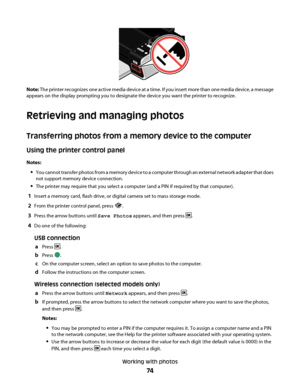 Page 74Note: The printer recognizes one active media device at a time. If you insert more than one media device, a message
appears on the display prompting you to designate the device you want the printer to recognize.
Retrieving and managing photos
Transferring photos from a memory device to the computer
Using the printer control panel
Notes:
You cannot transfer photos from a memory device to a computer through an external network adapter that does
not support memory device connection.
The printer may require...