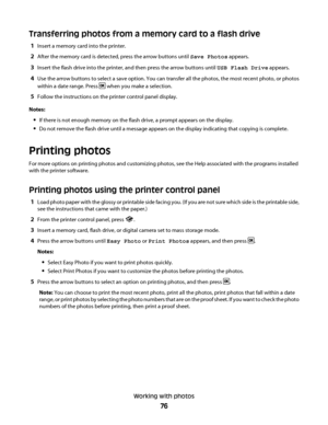 Page 76Transferring photos from a memory card to a flash drive
1Insert a memory card into the printer.
2After the memory card is detected, press the arrow buttons until Save Photos appears.
3Insert the flash drive into the printer, and then press the arrow buttons until USB Flash Drive appears.
4Use the arrow buttons to select a save option. You can transfer all the photos, the most recent photo, or photos
within a date range. Press 
 when you make a selection.
5Follow the instructions on the printer control...