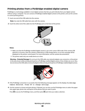 Page 80Printing photos from a PictBridge-enabled digital camera
PictBridge is a technology available in most digital cameras that lets you print directly from your digital camera
without using a computer. You can connect a PictBridge-enabled digital camera to the printer, and use the camera
to control printing photos.
1Insert one end of the USB cable into the camera.
Note: Use only the USB cable that came with the camera.
2Insert the other end of the cable into the PictBridge port on the front of the printer....