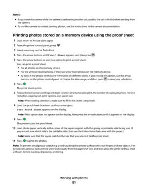 Page 81Notes:
If you insert the camera while the printer is performing another job, wait for the job to finish before printing from
the camera.
To use the camera to control printing photos, see the instructions in the camera documentation.
Printing photos stored on a memory device using the proof sheet
1Load letter- or A4-size plain paper.
2From the printer control panel, press .
3Insert a memory card or flash drive.
4Press the arrow buttons until Proof Sheet appears, and then press .
5Press the arrow buttons...