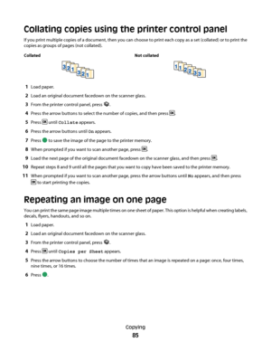 Page 85Collating copies using the printer control panel
If you print multiple copies of a document, then you can choose to print each copy as a set (collated) or to print the
copies as groups of pages (not collated).
Collated Not collated
1Load paper.
2Load an original document facedown on the scanner glass.
3From the printer control panel, press .
4Press the arrow buttons to select the number of copies, and then press .
5Press  until Collate appears.
6Press the arrow buttons until On appears.
7Press  to save...