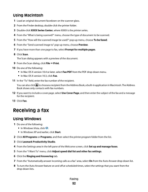 Page 92Using Macintosh
1Load an original document facedown on the scanner glass.
2From the Finder desktop, double-click the printer folder.
3Double-click XXXX Series Center, where XXXX is the printer series.
4From the “What is being scanned?” menu, choose the type of document to be scanned.
5From the “How will the scanned image be used?” pop-up menu, choose To be faxed.
6From the “Send scanned image to” pop-up menu, choose Preview.
7If you have more than one page to fax, select Prompt for multiple pages.
8Click...