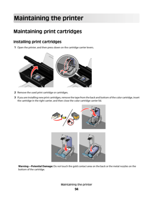 Page 94Maintaining the printer
Maintaining print cartridges
Installing print cartridges
1Open the printer, and then press down on the cartridge carrier levers.
2Remove the used print cartridge or cartridges.
3If you are installing new print cartridges, remove the tape from the back and bottom of the color cartridge, insert
the cartridge in the right carrier, and then close the color cartridge carrier lid.
Warning—Potential Damage: Do not touch the gold contact area on the back or the metal nozzles on the
bottom...